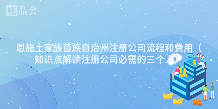 恩施土家族苗族自治州注册公司流程和费用（知识点解读注册公司必需的三个人）
