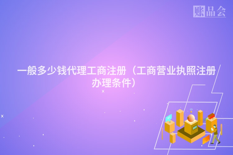 一般多少钱代理工商注册(工商营业执照注册办理条件)
