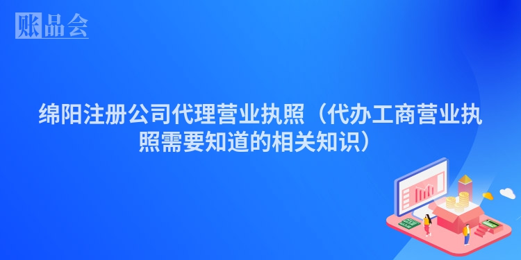 绵阳注册公司代理营业执照（代办工商营业执照需要知道的相关知识）