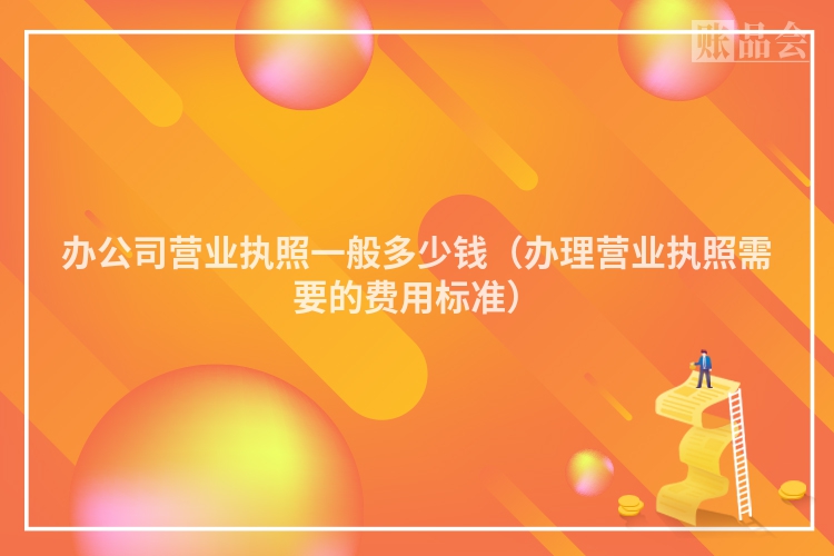 办公司营业执照一般多少钱（办理营业执照需要的费用标准）