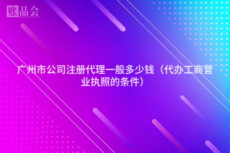 广州市公司注册代理一般多少钱（代办工商营业执照的条件）