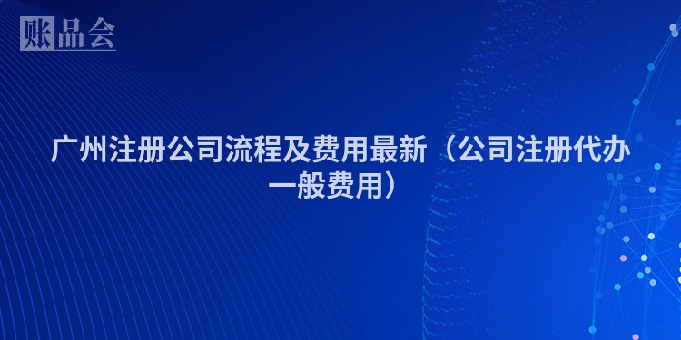 广州注册公司流程及费用最新（公司注册代办一般费用）