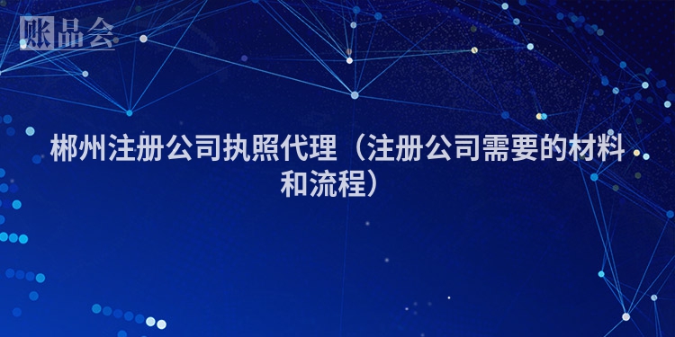 郴州注册公司执照代理（注册公司需要的材料和流程）