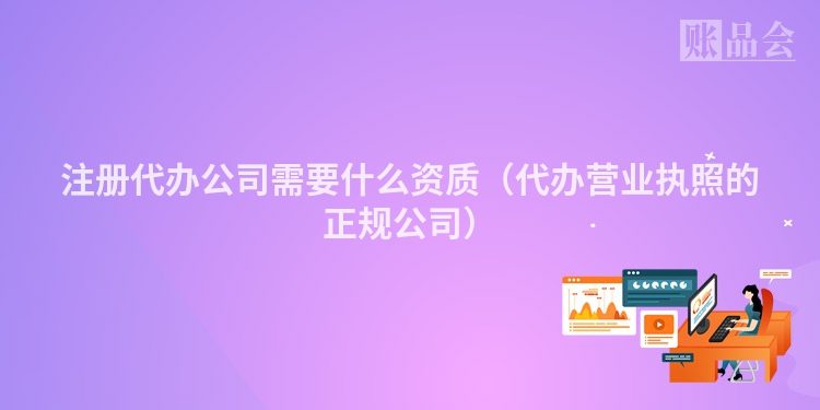 注册代办公司需要什么资质（代办营业执照的正规公司）
