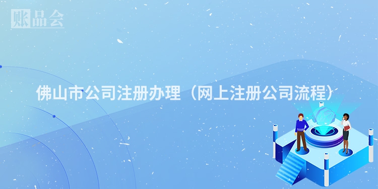 佛山市公司注册办理(网上注册公司流程)