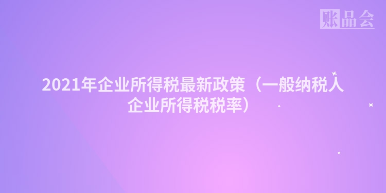 2021年企业所得税最新政策（一般纳税人企业所得税税率）