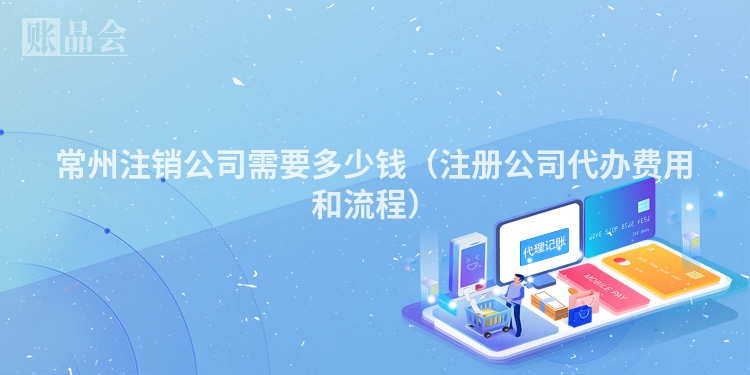 常州注销公司需要多少钱（注册公司代办费用和流程）