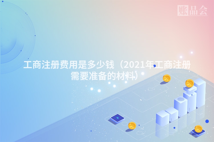 工商注册费用是多少钱（2021年工商注册需要准备的材料）