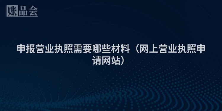 申报营业执照需要哪些材料（网上营业执照申请网站）