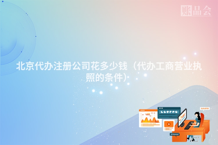 北京代办注册公司花多少钱(代办工商营业执照的条件)
