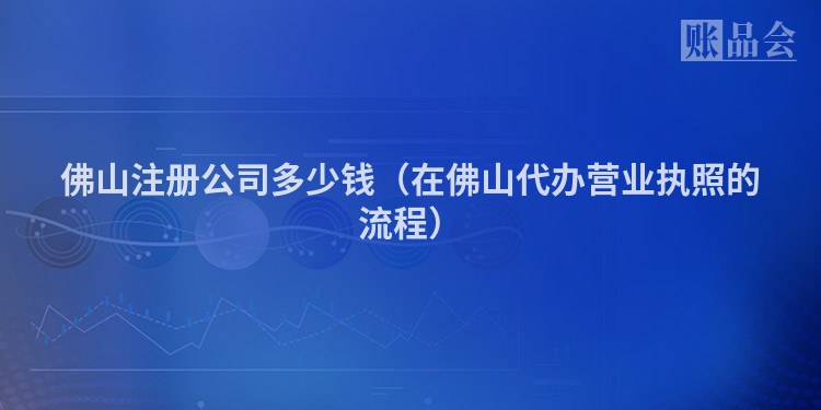 佛山注册公司多少钱（在佛山代办营业执照的流程）