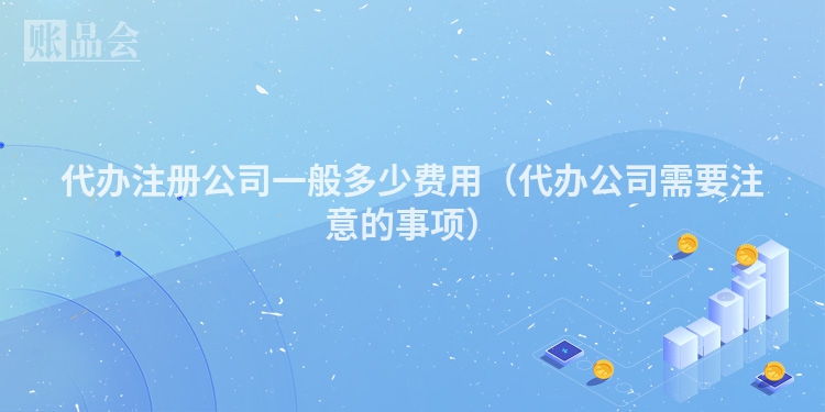 代办注册公司一般多少费用（代办公司需要注意的事项）