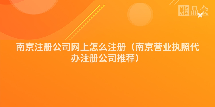 南京注册公司网上怎么注册（南京营业执照代办注册公司推荐）
