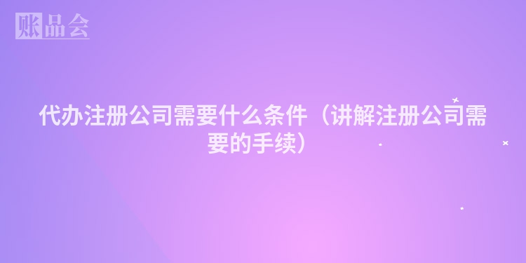 代办注册公司需要什么条件（讲解注册公司需要的手续）