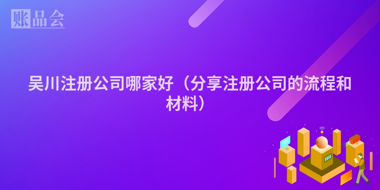 吴川注册公司哪家好（分享注册公司的流程和材料）