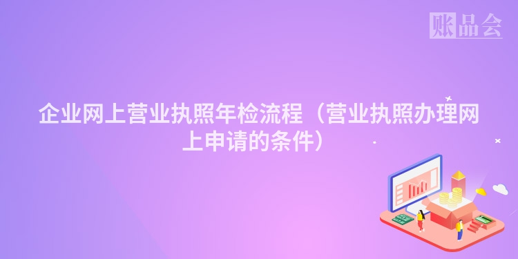 企业网上营业执照年检流程（营业执照办理网上申请的条件）