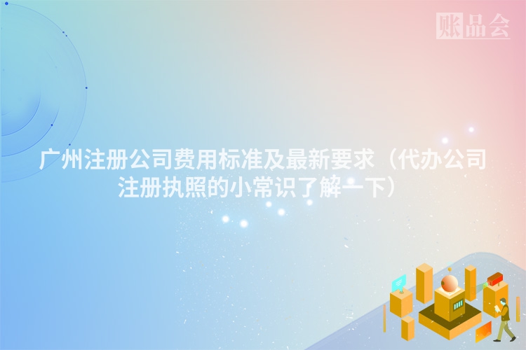 广州注册公司费用标准及最新要求（代办公司注册执照的小常识了解一下）