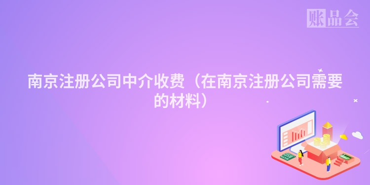 南京注册公司中介收费（在南京注册公司需要的材料）