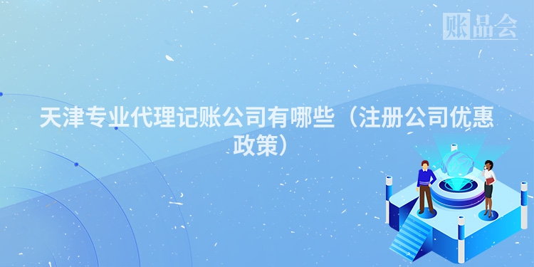 天津专业代理记账公司有哪些(注册公司优惠政策)