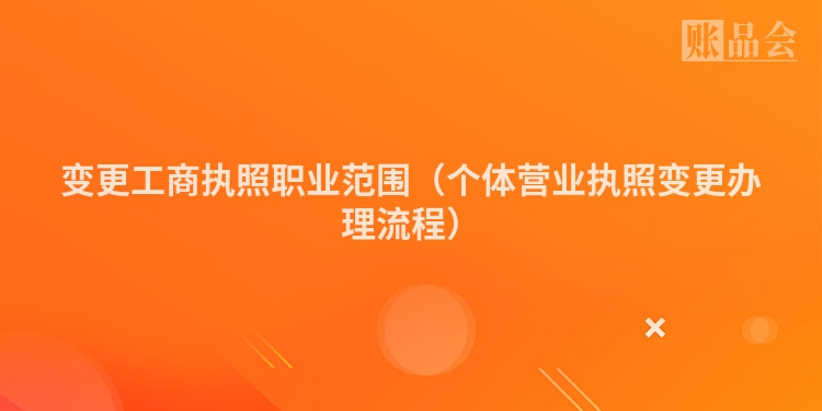 变更工商执照职业范围（个体营业执照变更办理流程）