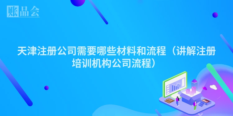 天津注册公司需要哪些材料和流程（讲解注册培训机构公司流程）