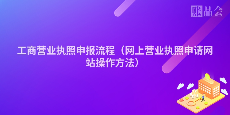 工商营业执照申报流程（网上营业执照申请网站操作方法）