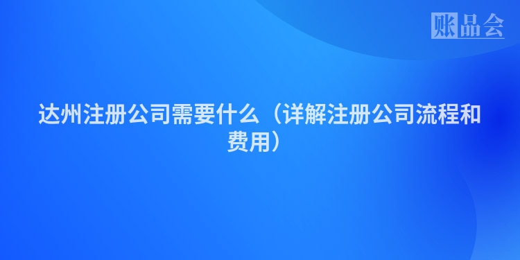 达州注册公司需要什么（详解注册公司流程和费用）