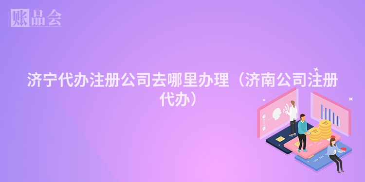 济宁代办注册公司去哪里办理（济南公司注册代办）