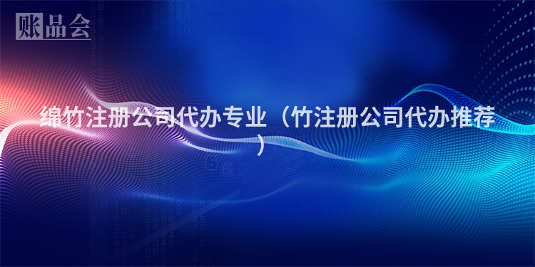 绵竹注册公司代办专业(竹注册公司代办推荐)