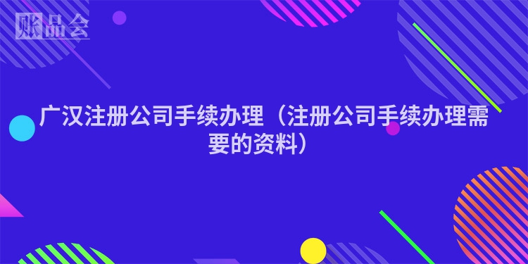广汉注册公司手续办理（注册公司手续办理需要的资料）