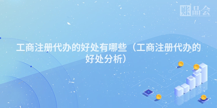 工商注册代办的好处有哪些(工商注册代办的好处分析)