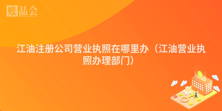 江油注册公司营业执照在哪里办（江油营业执照办理部门）