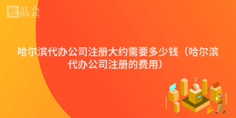 哈尔滨代办公司注册大约需要多少钱（哈尔滨代办公司注册的费用）