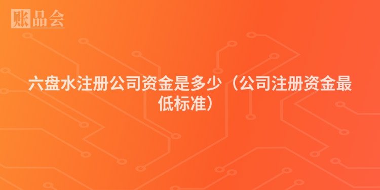 六盘水注册公司资金是多少(公司注册资金最低标准)