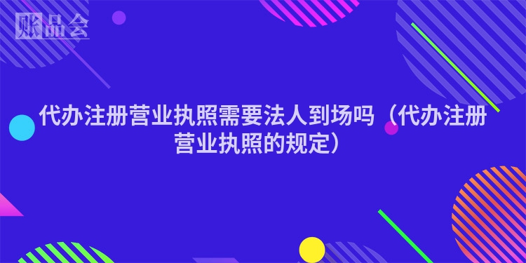 代办注册营业执照需要法人到场吗（代办注册营业执照的规定）