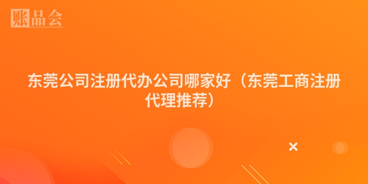 东莞公司注册代办公司哪家好(东莞工商注册代理推荐)