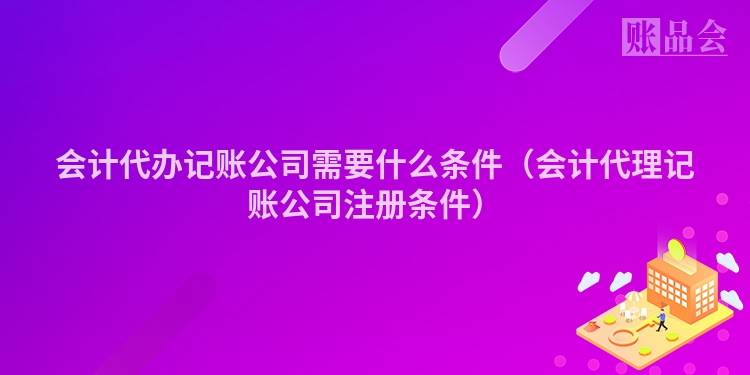 会计代办记账公司需要什么条件（会计代理记账公司注册条件）
