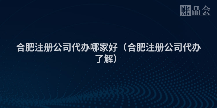 合肥注册公司代办哪家好（合肥注册公司代办了解）