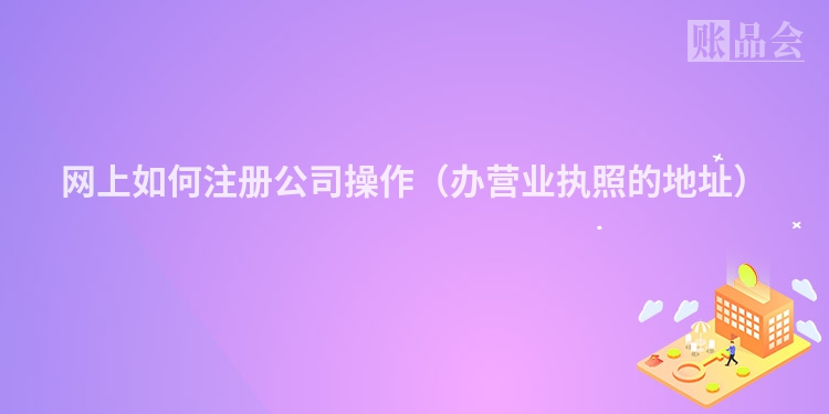 网上如何注册公司操作（办营业执照的地址）