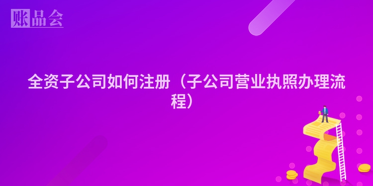 全资子公司如何注册(子公司营业执照办理流程)