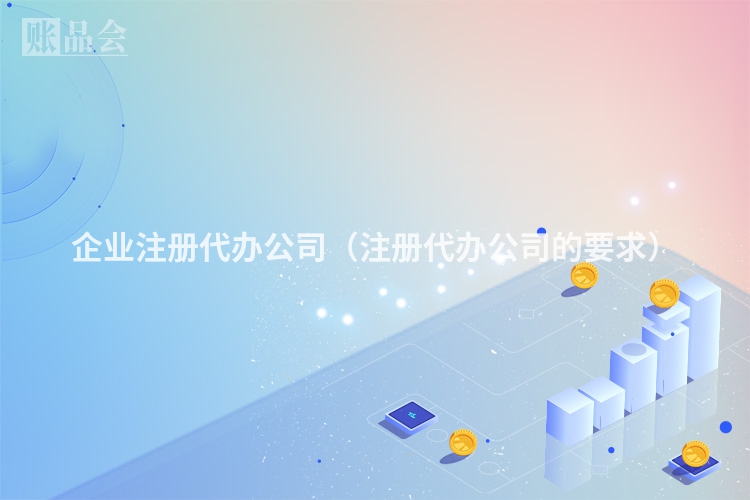 企业注册代办公司（注册代办公司的要求）