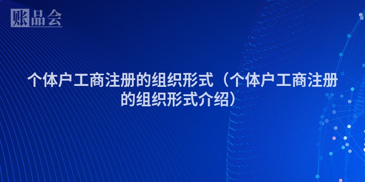 个体户工商注册的组织形式（个体户工商注册的组织形式介绍）