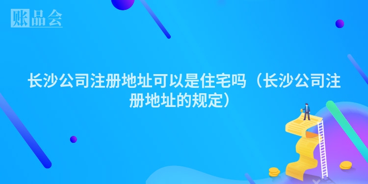 长沙公司注册地址可以是住宅吗（长沙公司注册地址的规定）