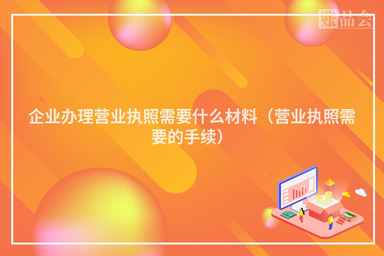企业办理营业执照需要什么材料（营业执照需要的手续）