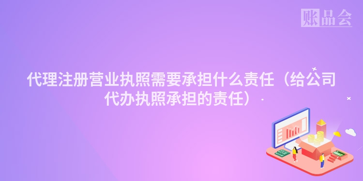 代理注册营业执照需要承担什么责任（给公司代办执照承担的责任）