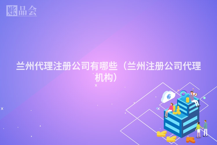 兰州代理注册公司有哪些（兰州注册公司代理机构）