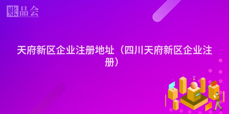 天府新区企业注册地址(四川天府新区企业注册)