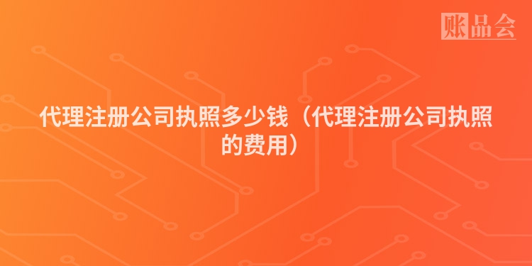 代理注册公司执照多少钱（代理注册公司执照的费用）