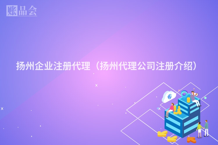 扬州企业注册代理（扬州代理公司注册介绍）