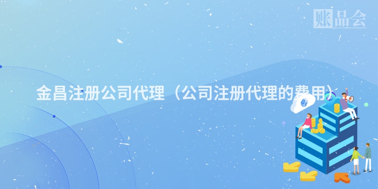 金昌注册公司代理（公司注册代理的费用）